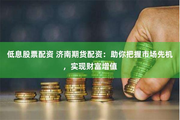 低息股票配资 济南期货配资：助你把握市场先机，实现财富增值