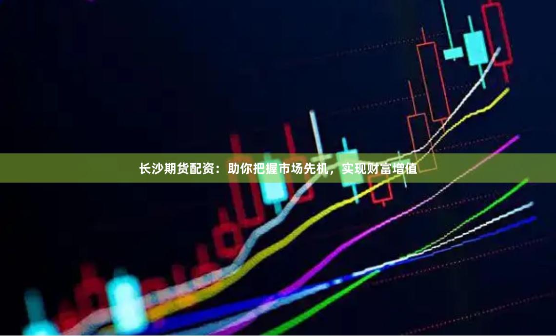 长沙期货配资：助你把握市场先机，实现财富增值