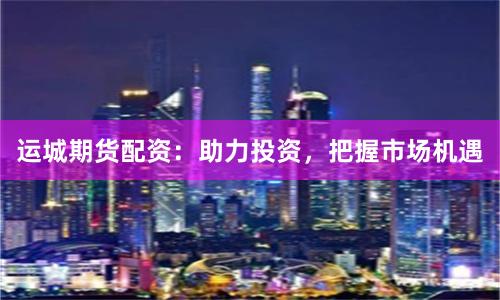 运城期货配资：助力投资，把握市场机遇